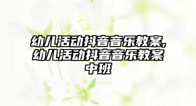 幼兒活動抖音音樂教案,幼兒活動抖音音樂教案中班