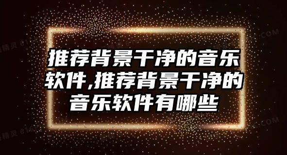 推薦背景干凈的音樂軟件,推薦背景干凈的音樂軟件有哪些