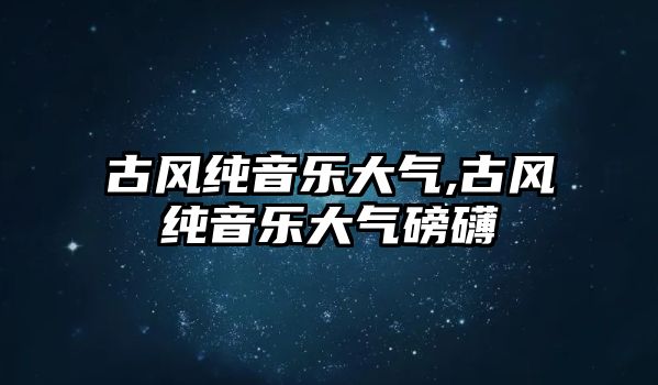 古風純音樂大氣,古風純音樂大氣磅礴