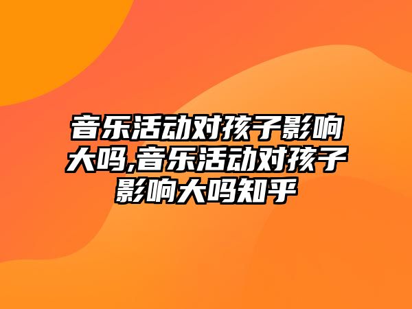 音樂活動對孩子影響大嗎,音樂活動對孩子影響大嗎知乎