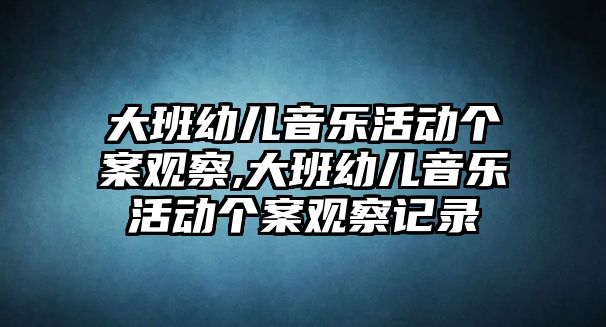 大班幼兒音樂活動個案觀察,大班幼兒音樂活動個案觀察記錄