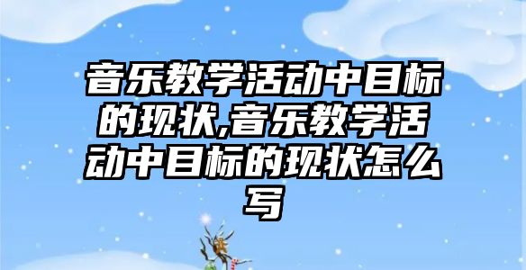 音樂教學活動中目標的現(xiàn)狀,音樂教學活動中目標的現(xiàn)狀怎么寫