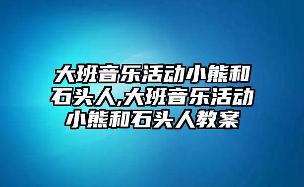 大班音樂活動小熊和石頭人,大班音樂活動小熊和石頭人教案