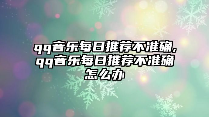 qq音樂每日推薦不準確,qq音樂每日推薦不準確怎么辦