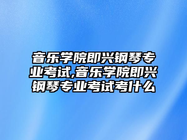 音樂學院即興鋼琴專業考試,音樂學院即興鋼琴專業考試考什么