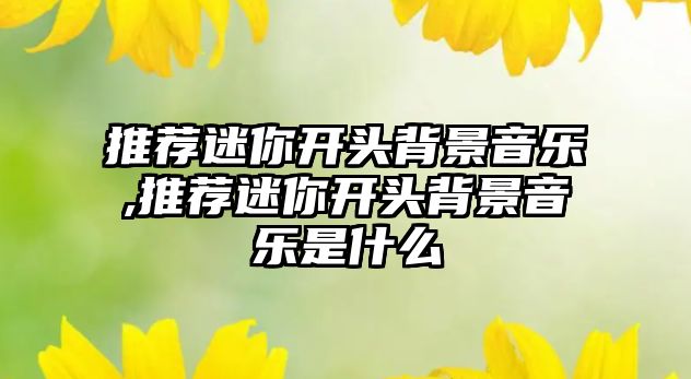 推薦迷你開頭背景音樂,推薦迷你開頭背景音樂是什么