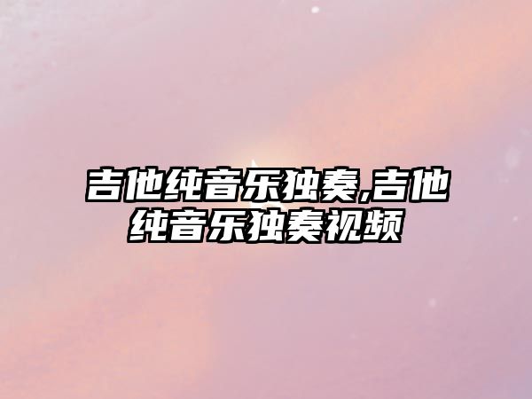 吉他純音樂獨奏,吉他純音樂獨奏視頻