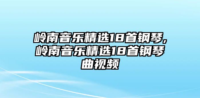 嶺南音樂(lè)精選18首鋼琴,嶺南音樂(lè)精選18首鋼琴曲視頻