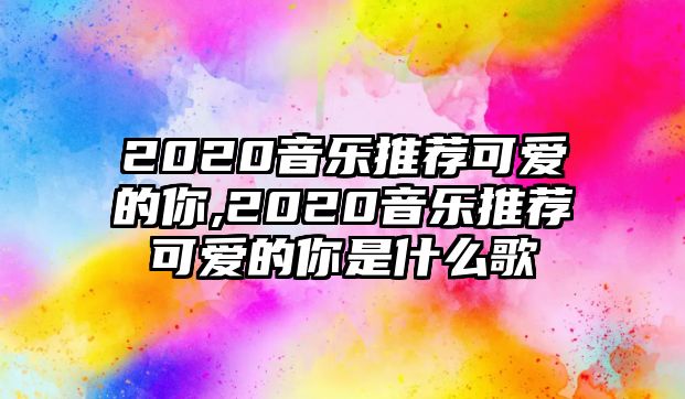 2020音樂推薦可愛的你,2020音樂推薦可愛的你是什么歌