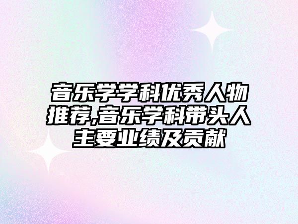 音樂學學科優秀人物推薦,音樂學科帶頭人主要業績及貢獻