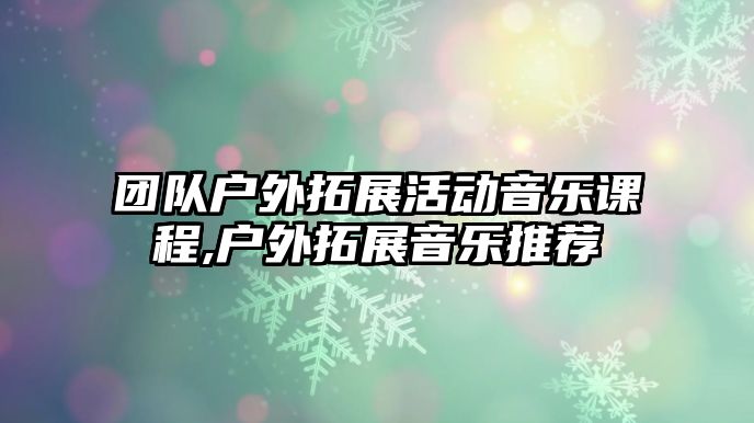 團隊戶外拓展活動音樂課程,戶外拓展音樂推薦