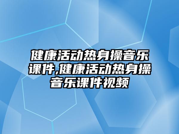 健康活動熱身操音樂課件,健康活動熱身操音樂課件視頻