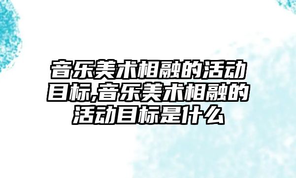 音樂美術相融的活動目標,音樂美術相融的活動目標是什么