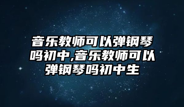 音樂教師可以彈鋼琴嗎初中,音樂教師可以彈鋼琴嗎初中生