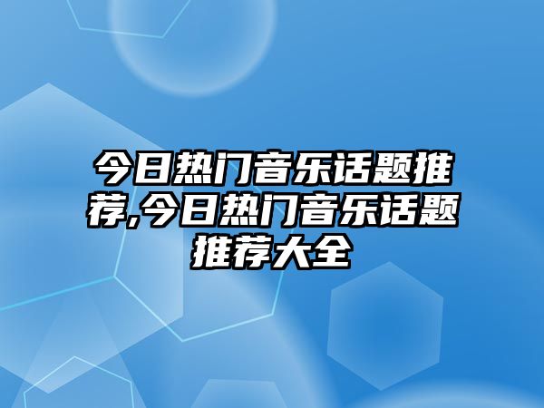 今日熱門音樂話題推薦,今日熱門音樂話題推薦大全