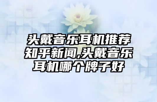 頭戴音樂耳機推薦知乎新聞,頭戴音樂耳機哪個牌子好