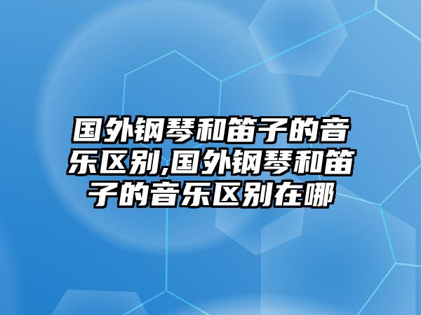 國外鋼琴和笛子的音樂區(qū)別,國外鋼琴和笛子的音樂區(qū)別在哪