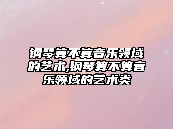 鋼琴算不算音樂領域的藝術,鋼琴算不算音樂領域的藝術類