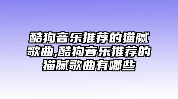 酷狗音樂推薦的貓膩歌曲,酷狗音樂推薦的貓膩歌曲有哪些