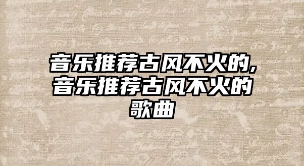 音樂推薦古風不火的,音樂推薦古風不火的歌曲