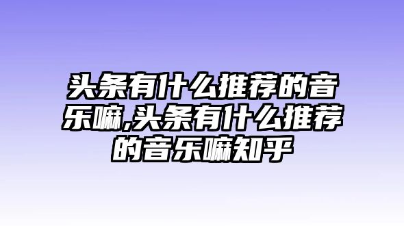 頭條有什么推薦的音樂嘛,頭條有什么推薦的音樂嘛知乎