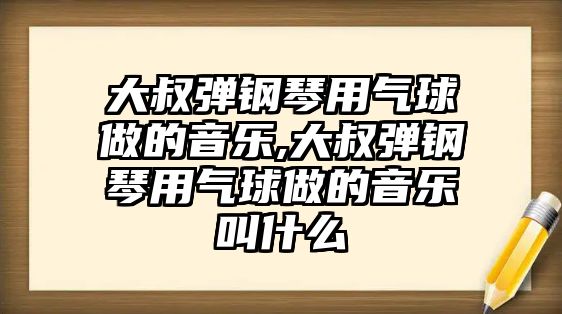 大叔彈鋼琴用氣球做的音樂,大叔彈鋼琴用氣球做的音樂叫什么