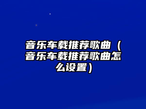 音樂車載推薦歌曲（音樂車載推薦歌曲怎么設(shè)置）