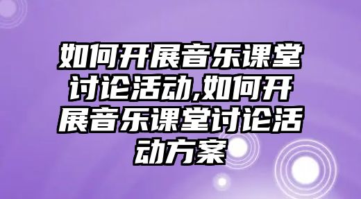 如何開展音樂課堂討論活動,如何開展音樂課堂討論活動方案