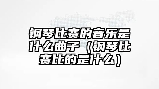 鋼琴比賽的音樂是什么曲子（鋼琴比賽比的是什么）