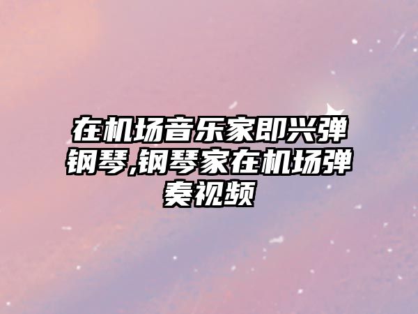 在機場音樂家即興彈鋼琴,鋼琴家在機場彈奏視頻