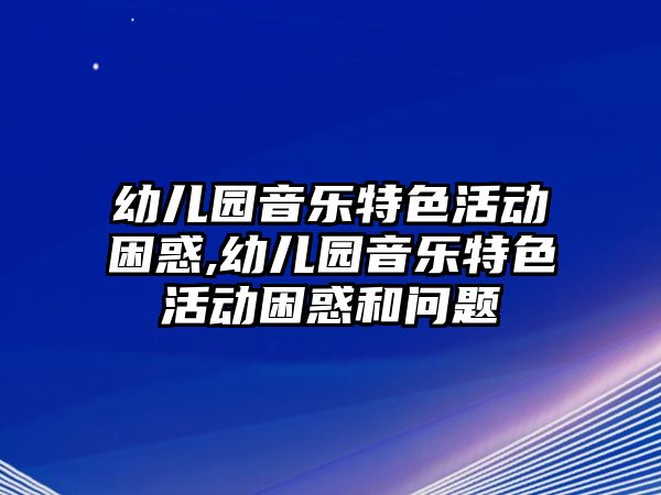 幼兒園音樂特色活動困惑,幼兒園音樂特色活動困惑和問題