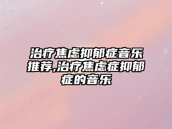 治療焦慮抑郁癥音樂推薦,治療焦慮癥抑郁癥的音樂