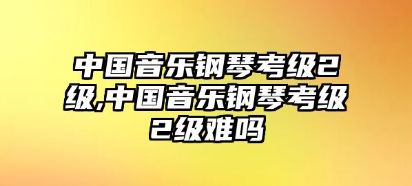 中國音樂鋼琴考級2級,中國音樂鋼琴考級2級難嗎