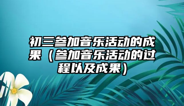 初三參加音樂活動的成果（參加音樂活動的過程以及成果）