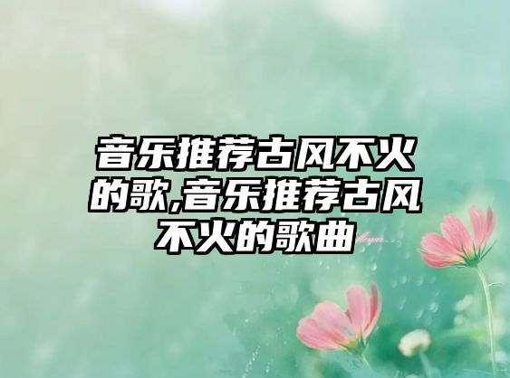 音樂(lè)推薦古風(fēng)不火的歌,音樂(lè)推薦古風(fēng)不火的歌曲